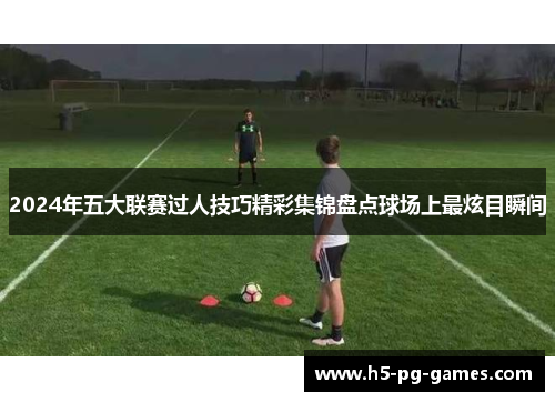 2024年五大联赛过人技巧精彩集锦盘点球场上最炫目瞬间