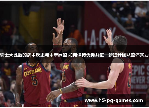 骑士大胜后的战术反思与未来展望 如何保持优势并进一步提升团队整体实力