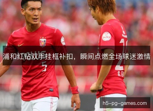 浦和红钻双手挂框补扣，瞬间点燃全场球迷激情